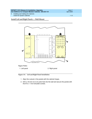 Page 39DEFINITY ECS Release 8.2 Installation, Upgrades, 
and Additions for Compact Modular Cabinets  555-233-118  Issue 1
April 2000
Installing and Cabling the Cabinets 
1-13 Install the System Cabinets 
1
Install Left and Right Panels — Wall-Mount
Figure 1-8. Left and Right Panel Installation
1. Alig n the c utouts in the p anels with the c ab inet hing es.
2. Drill a 1/8-inc h (0.3 c m) p ilot hole into the wall and  sec ure the p anels with 
the #12 x 1-inc h should er sc rews. Figure Notes
1. Left p anel 2....