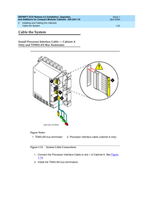 Page 48DEFINITY ECS Release 8.2 Installation, Upgrades, 
and Additions for Compact Modular Cabinets  555-233-118  Issue 1
April 2000
Installing and Cabling the Cabinets 
1-22 Cable the System 
1
Cable the System 
Install Processor Interface Cable — Cabinet A
Only and TDM/LAN Bus Terminator
Figure 1-13. System Cable Connections
1. Connect the Processor Interface Cable to slot 1 of Cabinet A. See Figure 
1-13.
2. Install the TDM/LAN bus terminators. Figure Notes
1. TDM/LAN b us terminator 2. Proc essor interfac e...