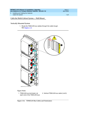 Page 49DEFINITY ECS Release 8.2 Installation, Upgrades, 
and Additions for Compact Modular Cabinets  555-233-118  Issue 1
April 2000
Installing and Cabling the Cabinets 
1-23 Cable the System 
1
Cable the Multi-Cabinet System — Wall-Mount
Vertically Mounted System
1. Route the TDM/LAN b us c ab les throug h the c ab le troug h. 
See Figure 1-14
.
Figure 1-14. TDM/LAN Bus Cables and Terminators Figure Notes
1. TDM/LAN b us terminator (at 
eac h end  of the TDM/LAN b us)2. Vertic al TDM/LAN b us c ab le (List 8)...