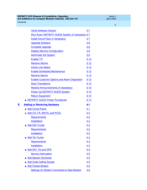 Page 6DEFINITY ECS Release 8.2 Installation, Upgrades, 
and Additions for Compact Modular Cabinets  555-233-118  Issue 1
April 2000
Contents 
vi  
Verify Software Version3-7
Shut Down DEFINITY AUDIX System (if necessary)3-7
Install Circuit Pack (if necessary)3-7
Upgrade Software3-8
Complete Upgrade3-8
Display Memory-Configuration3-8
Administer the System3-9
Enable TTI3-12
Resolve Alarms3-12
Check Link Status3-12
Enable Scheduled Maintenance3-12
Resolve Alarms3-12
Enable Customer Options and Alarm...