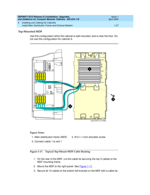 Page 53DEFINITY ECS Release 8.2 Installation, Upgrades, 
and Additions for Compact Modular Cabinets  555-233-118  Issue 1
April 2000
Installing and Cabling the Cabinets 
1-27 Install Main Distribution Frame and External Modem 
1
Top-Mounted MDF
Use this c onfig uration when the c ab inet is wall-mounted , and is near the floor. Do 
not use this c onfig uration for c ab inet A.
Figure 1-17. Typical Top-Mount MDF Cable Routing
1. On the rear of the MDF, c ut the c ab le tie sec uring  the top  5 c ables to the...