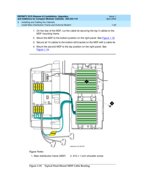 Page 55DEFINITY ECS Release 8.2 Installation, Upgrades, 
and Additions for Compact Modular Cabinets  555-233-118  Issue 1
April 2000
Installing and Cabling the Cabinets 
1-29 Install Main Distribution Frame and External Modem 
1
1. On the rear of the MDF, c ut the c ab le tie sec uring  the top  5 c ables to the 
MDF mounting  frame. 
2. Mount the MDF to the b ottom p osition on the rig ht p anel. See Figure 1-18
. 
3. Sec ure all 10 c ab les to the b ottom left b rac ket on the MDF with a c ab le tie.
4. Mount...