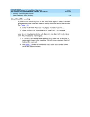 Page 60DEFINITY ECS Release 8.2 Installation, Upgrades, 
and Additions for Compact Modular Cabinets  555-233-118  Issue 1
April 2000
Installing and Cabling the Cabinets 
1-34 Install Equipment Room Hardware 
1
Circuit Pack Slot Loading
In g eneral, load  the c irc uit pac ks so that the numb er of p ac ks in eac h c ab inet is 
ab out eq ual and  the trunks and lines are evenly d istrib uted  among  the c ab inets. 
See Figure 1-20
. 
1. Install the TN798B Proc essor c irc uit pac k in slot 1 of Cab inet A.
2....