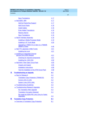 Page 8DEFINITY ECS Release 8.2 Installation, Upgrades, 
and Additions for Compact Modular Cabinets  555-233-118  Issue 1
April 2000
Contents 
viii  
Save Translations4-17
nAdd ISDN—BRI4-17
Add the Packet Bus Support4-17
Add Circuit Packs4-18
Install Cables4-18
Enter Added Translations4-18
Resolve Alarms4-18
Save Translations4-18
nAdd IP Interface Assembly4-18
Installing in Media Processor Mode4-19
Installing in IP Trunk Mode4-30
Upgrading a TN802 V3 (or later) to a TN802B 
(MedPro mode)4-46
nAdd TTC Japanese...