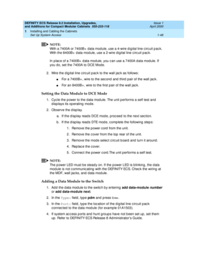 Page 74DEFINITY ECS Release 8.2 Installation, Upgrades, 
and Additions for Compact Modular Cabinets  555-233-118  Issue 1
April 2000
Installing and Cabling the Cabinets 
1-48 Set Up System Access 
1
NOTE:
With a 7400A or 7400B+  data mod ule, use a 4-wire d ig ital line c irc uit p ac k. 
With the 8400B+  d ata mod ule, use a 2-wire d igital line c irc uit p ac k.
In p lac e of a 7400B+  d ata mod ule, you c an use a 7400A d ata mod ule. If 
you do, set the 7400A to DCE Mod e.
2. Wire the d ig ital line c irc...