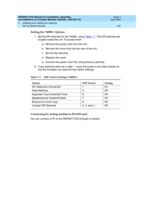 Page 76DEFINITY ECS Release 8.2 Installation, Upgrades, 
and Additions for Compact Modular Cabinets  555-233-118  Issue 1
April 2000
Installing and Cabling the Cabinets 
1-50 Set Up System Access 
1
Setting the 7400B+ Options
1. Set the DIP switc hes for the 7400B+  using  Table 1-7. The DIP switc hes are 
loc ated  insid e the unit. To ac c ess them
a. Remove the p ower c ord  from the unit.
b . Remove the c over from the top  rear of the unit.
c . Set the d ip  switc hes.
d . Rep lac e the c over.
e. Connect...