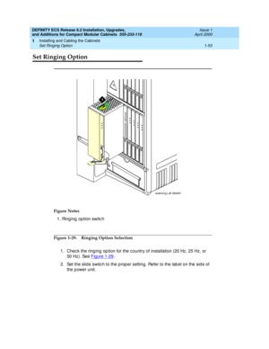 Page 79DEFINITY ECS Release 8.2 Installation, Upgrades, 
and Additions for Compact Modular Cabinets  555-233-118  Issue 1
April 2000
Installing and Cabling the Cabinets 
1-53 Set Ringing Option 
1
Set Ringing Option 
Figure 1-29. Ringing Option Selection
1. Chec k the ring ing  op tion for the c ountry of installation (20 Hz, 25 Hz, or 
50 Hz). See Figure 1-29
.
2. Set the slid e switc h to the p rop er setting. Refer to the lab el on the sid e of 
the power unit. Figure Notes
1. Ring ing  option switc h...