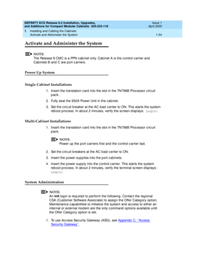 Page 80DEFINITY ECS Release 8.2 Installation, Upgrades, 
and Additions for Compact Modular Cabinets  555-233-118  Issue 1
April 2000
Installing and Cabling the Cabinets 
1-54 Activate and Administer the System 
1
Activate and Administer the System
NOTE:
The Release 8 CMC is a PPN c ab inet only. Cab inet A is the c ontrol c arrier and  
Cab inets B and  C are port c arriers.
Power Up System
Single Cabinet Installations
1. Insert the translation c ard  into the slot in the TN798B Proc essor c irc uit 
pack.
2....