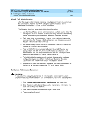 Page 88DEFINITY ECS Release 8.2 Installation, Upgrades, 
and Additions for Compact Modular Cabinets  555-233-118  Issue 1
April 2000
Installing and Cabling the Cabinets 
1-62 Activate and Administer the System 
1
Circuit Pack Administration
After the eq uip ment is installed  (inc lud ing  c irc uit p ac ks), the c irc uit pac ks must 
b e ad ministered . Refer to DEFINITY Enterp rise Communic ations Server 
Release 8 Ad ministrator’s Guid e, for more information.
The following desc rib es g eneral ad...