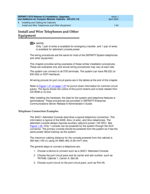 Page 90DEFINITY ECS Release 8.2 Installation, Upgrades, 
and Additions for Compact Modular Cabinets  555-233-118  Issue 1
April 2000
Installing and Cabling the Cabinets 
1-64 Install and Wire Telephones and Other Equipment 
1
Install and Wire Telephones and Other 
Equipment
NOTE:
Only 1 p air of wires is availab le for emerg enc y transfer, and  1 p air of wires 
is availab le for attend ant c onsole p ower.
The wiring  p roc ed ures are the same for most of the DEFINITY System telep hones 
and  other eq uip...