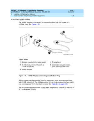 Page 92DEFINITY ECS Release 8.2 Installation, Upgrades, 
and Additions for Compact Modular Cabinets  555-233-118  Issue 1
April 2000
Installing and Cabling the Cabinets 
1-66 Install and Wire Telephones and Other Equipment 
1
Connect Adjunct Power
The 400B2 ad ap ter is c onvenient for c onnec ting  loc al -48 VDC power to a 
modular plug. See Figure 1-31
.
Figure 1-31. 400B2 Adapter Connecting to a Modular Plug
Ad junc t p ower c an be p rovid ed  from the eq uip ment room or eq uip ment c loset 
with 1145B p...