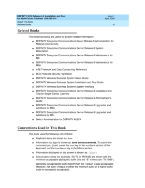 Page 11DEFINITY ECS Release 8.2 Installation and Test
for Multi-Carrier Cabinets  555-233-114  Issue 1
April 2000
About This Book 
xi Related Books 
Related Books
The following books are useful for system-related  information:
nDEFINITY Enterp rise Communic ations Server Release 8 Ad ministration for 
Network Connec tivity
nDEFINITY Enterp rise Communic ations Server Release 8 System 
Desc rip tion
nDEFINITY Enterp rise Communic ations Server Release 8 Maintenanc e for 
R8 r
nDEFINITY Enterp rise Communic...