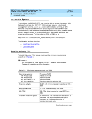 Page 108DEFINITY ECS Release 8.2 Installation and Test
for Multi-Carrier Cabinets  555-233-114  Issue 1
April 2000
Accessing and Activating the System 
3-2 Access the System 
3
Access the System
To administer the DEFINITY ECS, you must be ab le to ac c ess the system. With 
Release 7 and  later, the DEFINITY ECS no long er req uires a d ed ic ated  
manag ement terminal, known as a system ad ministration terminal, or SAT. 
Personal c omp uters and  tec hnic ian lap top s eq uip p ed  with DEFINITY Site 
Ad...