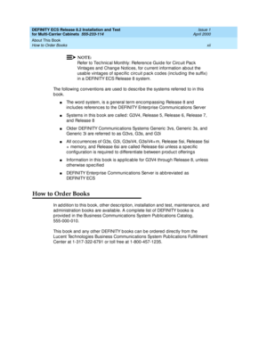 Page 12DEFINITY ECS Release 8.2 Installation and Test
for Multi-Carrier Cabinets  555-233-114  Issue 1
April 2000
About This Book 
xii How to Order Books 
NOTE:
Refer to Tec hnic al Monthly: Referenc e Guid e for Circ uit Pac k 
Vintag es and  Chang e Notic es, for c urrent information ab out the 
usab le vintag es of sp ec ific  c irc uit p ac k c od es (inc luding  the suffix) 
in a DEFINITY ECS Release 8 system.
The following c onventions are used  to d esc rib e the systems referred  to in this 
b ook.
nThe...