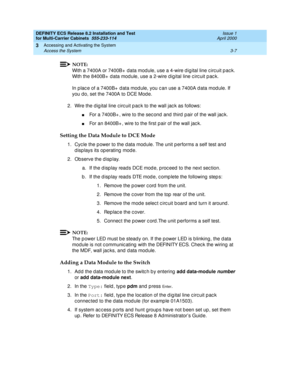 Page 113DEFINITY ECS Release 8.2 Installation and Test
for Multi-Carrier Cabinets  555-233-114  Issue 1
April 2000
Accessing and Activating the System 
3-7 Access the System 
3
NOTE:
With a 7400A or 7400B+  data mod ule, use a 4-wire d ig ital line c irc uit p ac k. 
With the 8400B+  d ata mod ule, use a 2-wire d igital line c irc uit p ac k.
In p lac e of a 7400B+  d ata mod ule, you c an use a 7400A d ata mod ule. If 
you do, set the 7400A to DCE Mod e.
2. Wire the d ig ital line c irc uit p ac k to the wall...