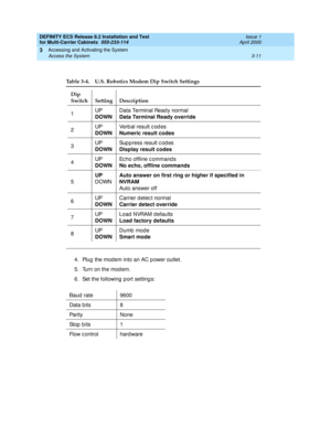 Page 117DEFINITY ECS Release 8.2 Installation and Test
for Multi-Carrier Cabinets  555-233-114  Issue 1
April 2000
Accessing and Activating the System 
3-11 Access the System 
3
4. Plug  the mod em into an AC p ower outlet.
5. Turn on the modem.
6. Set the following  p ort setting s:
Table 3-4. U.S. Robotics Modem Dip Switch Settings
Dip 
Switch Setting Description
1UP
DOWNData Terminal Read y normal
Data Terminal Ready override
2UP
DOWNVe r b a l  r e s u lt  c o d e s
Numeric result codes
3UP
DOWNSuppress...