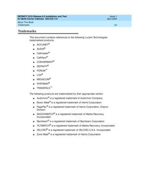 Page 13DEFINITY ECS Release 8.2 Installation and Test
for Multi-Carrier Cabinets  555-233-114  Issue 1
April 2000
About This Book 
xiii Trademarks 
Trademarks
This d oc ument c ontains referenc es to the following  Luc ent Tec hnolog ies 
trad emarked prod uc ts:
nACCUNET®
nAUDIX®
nCallmaster®
nCallVisor®
nC O N VERSA N T®
nDEFINITY®
nFO RU M™
nLGX®
nMEGACOM®
nSYSTI M A X®
nTRA N STA L K™
The following prod uc ts are trad emarked  b y their ap p rop riate vend or:
nAud ic hron® is a reg istered  trad emark of...