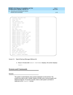 Page 121DEFINITY ECS Release 8.2 Installation and Test
for Multi-Carrier Cabinets  555-233-114  Issue 1
April 2000
Accessing and Activating the System 
3-15 Screens and Commands 
3
Screen 3-1. Typical Start-up Messages (Release 8r)
2. About 2 minutes after REBOOT PERFORMED
 d isp lays, the screen d isp lays:
Login:
Screens and Commands
Screens
The system is ad ministered  using  sc reens d isp layed  on the terminal. The 
sc reens are used  to ad d , c hang e, d isp lay, list d ata, and  to remove system and...