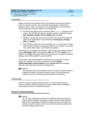 Page 122DEFINITY ECS Release 8.2 Installation and Test
for Multi-Carrier Cabinets  555-233-114  Issue 1
April 2000
Accessing and Activating the System 
3-16 System Administration 
3
Commands
System c ommand s are stand ard word s and phrases instruc ting the system to 
p erform a spec ific  func tion. The c ommand s are arranged  in a hierarc hy of 
keyword s; that is, enter 1 c ommand  to go to a d ifferent level. The c ommand s 
c ontain three parts: ACTION, OBJECT, and  QUALIFIER.
nACTION is the first p art...