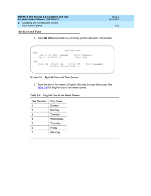 Page 128DEFINITY ECS Release 8.2 Installation and Test
for Multi-Carrier Cabinets  555-233-114  Issue 1
April 2000
Accessing and Activating the System 
3-22 Set Country Options 
3
Set Date and Time
1. Type set time 
and 
press En t e r to b ring  up  the Date and  Time sc reen.
Screen 3-4. Typical Date and Time Screen
2. Typ e the d ay of the week in Eng lish (Sunday throug h Saturd ay). See 
Tab le 3-6
 for Eng lish d ay of the week names.
Table 3-6. English Day of the Week Names
Day Number Day Name
1Sunday
2...