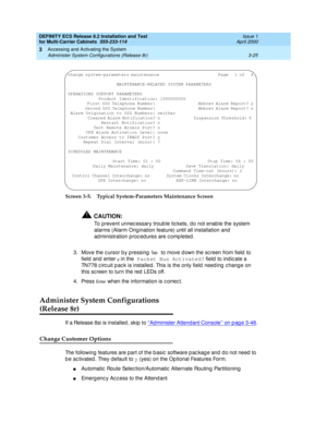 Page 131DEFINITY ECS Release 8.2 Installation and Test
for Multi-Carrier Cabinets  555-233-114  Issue 1
April 2000
Accessing and Activating the System 
3-25 Administer System Configurations (Release 8r) 
3
Screen 3-5. Typical System-Parameters Maintenance Screen
!CAUTION:
To prevent unnec essary troub le tic kets, d o not enab le the system 
alarms (Alarm Orig ination feature) until all installation and  
ad ministration p roc ed ures are c omp leted .
3. Move the c ursor b y p ressing  
Ta b 
to move d own the...