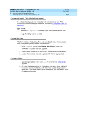 Page 133DEFINITY ECS Release 8.2 Installation and Test
for Multi-Carrier Cabinets  555-233-114  Issue 1
April 2000
Accessing and Activating the System 
3-27 Administer System Configurations (Release 8r) 
3
Change and Logoff Critical Reliability System
If a c ritic al reliab ility system is installed  (1 with b oth p roc essor and  PNC 
d up lic ated ), follow these step s. Otherwise, p roc eed  to ‘‘
Change Site-Data’’ on 
page 3-27.
NOTE:
Be sure PNC Duplication
 was set to y in the c ustomer-options form. 
1....