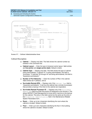 Page 134DEFINITY ECS Release 8.2 Installation and Test
for Multi-Carrier Cabinets  555-233-114  Issue 1
April 2000
Accessing and Activating the System 
3-28 Administer System Configurations (Release 8r) 
3
Screen 3-7. Cabinet Administration form
Cabinet Description
nCabinet
 — Disp lay-only field . This field  shows the c abinet numb er as 
entered  in the c ommand  line.
nCabinet Layout
 — Enter the typ e of p hysic al c arrier layout. Valid  entries 
are five-carrier
 and single-carrier-stack
. Default is b...