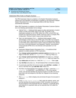 Page 140DEFINITY ECS Release 8.2 Installation and Test
for Multi-Carrier Cabinets  555-233-114  Issue 1
April 2000
Accessing and Activating the System 
3-34 Administer Fiber Links (Release 8r Only) 
3
Administer Fiber Links on Duplex Systems 
The PNC Dup lic ation feature is enab led  on the System-Parameters Customer- 
Options form and  Op eration of Dup lic ation is enab led  on the Dup lic ation-Related  
System-Parameters form. All non-d up lic ated  SNIs to SNI fib er links are 
automatic ally dup lic ated...