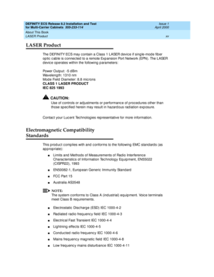 Page 15DEFINITY ECS Release 8.2 Installation and Test
for Multi-Carrier Cabinets  555-233-114  Issue 1
April 2000
About This Book 
xv LASER Product 
LASER Product
The DEFINITY ECS may c ontain a Class 1 LASER devic e if sing le-mod e fib er 
op tic  c ab le is c onnec ted  to a remote Exp ansion Port Network (EPN). The LASER 
d evic e op erates within the following  p arameters:
Power Output: -5 d Bm
Waveleng th: 1310 nm
Mod e Field  Diameter: 8.8 mic rons
CLASS 1 LASER PRODUCT
IEC 825 1993
!CAUTION:
Use of c...