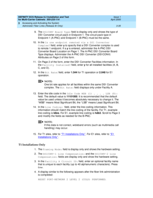 Page 141DEFINITY ECS Release 8.2 Installation and Test
for Multi-Carrier Cabinets  555-233-114  Issue 1
April 2000
Accessing and Activating the System 
3-35 Administer Fiber Links (Release 8r Only) 
3
9. The DS1CONV Board Type
: field  is d isplay only and shows the type of 
DS1 Converter c irc uit p ac k in End p oint-1. The c irc uit p ac k type in 
Endpoint-1 (A-PNC) and Endpoint-1 (B-PNC) must be the same.
10. In the Is one endpoint remoted via a DS1 Converter 
Complex?
 field , enter y
 to sp ec ify that a...