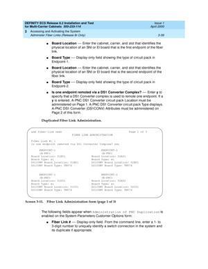 Page 145DEFINITY ECS Release 8.2 Installation and Test
for Multi-Carrier Cabinets  555-233-114  Issue 1
April 2000
Accessing and Activating the System 
3-39 Administer Fiber Links (Release 8r Only) 
3
nBoard Location
 — Enter the c ab inet, c arrier, and  slot that id entifies the 
p hysic al loc ation of an SNI or EI b oard  that is the first endp oint of the fib er 
link.
nBoard Type
 — Disp lay-only field  showing  the typ e of c irc uit p ac k in 
Endpoint-1.
nBoard Location
 — Enter the c ab inet, c arrier,...