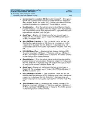 Page 146DEFINITY ECS Release 8.2 Installation and Test
for Multi-Carrier Cabinets  555-233-114  Issue 1
April 2000
Accessing and Activating the System 
3-40 Administer Fiber Links (Release 8r Only) 
3
nIs one endpoint remoted via DS1 Converter Complex?
 — En t e r  yes
 to 
sp ec ify that a DS1 c onverter c omp lex is used  to remote one end p oint. If 
yes
 is entered , A-PNC and  B-PNC DS1 Converter (DS1CONV) Attrib utes 
must b e ad ministered  on Pag es 2 and  3 (resp ec tively) of the form.
nBoard Location...