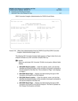 Page 147DEFINITY ECS Release 8.2 Installation and Test
for Multi-Carrier Cabinets  555-233-114  Issue 1
April 2000
Accessing and Activating the System 
3-41 Administer Fiber Links (Release 8r Only) 
3
DS1C Converter Complex Administration for TN574 Circuit Packs. 
Screen 3-12. Fiber Link Administration form for TN574 Circuit Pack (DS1 Converter 
Complex Administration) (page 2 of 3)
The following DS1 Converter Comp lex field s ap p ear on Pag e 2 when the Is one 
endpoint remoted via a DS1 Converter Complex...