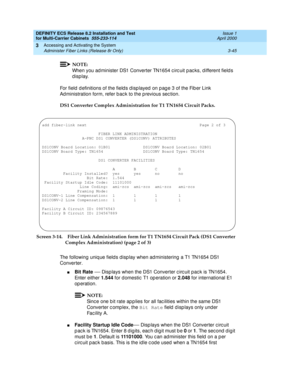 Page 151DEFINITY ECS Release 8.2 Installation and Test
for Multi-Carrier Cabinets  555-233-114  Issue 1
April 2000
Accessing and Activating the System 
3-45 Administer Fiber Links (Release 8r Only) 
3
NOTE:
When you ad minister DS1 Converter TN1654 c irc uit p ac ks, d ifferent field s 
display.
For field  d efinitions of the field s d isp layed  on p ag e 3 of the Fib er Link 
Ad ministration form, refer b ac k to the p revious sec tion.
DS1 Converter Complex Administration for T1 TN1654 Circuit Packs. 
Screen...