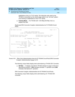 Page 152DEFINITY ECS Release 8.2 Installation and Test
for Multi-Carrier Cabinets  555-233-114  Issue 1
April 2000
Accessing and Activating the System 
3-46 Administer Fiber Links (Release 8r Only) 
3
estab lishes a link on a T1/E1 fac ility. The initial id le c od e used  b y the 
TN1654 is overwritten b y the c enter stag e switc h to an “ all ones”  p attern 
onc e framing is estab lished  on that T1/E1 fac ility.
nFraming Mode
 — For TN1654 with 1.544 Mb p s Bit Rate, this is a 
d isp lay-only field ....