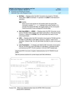 Page 153DEFINITY ECS Release 8.2 Installation and Test
for Multi-Carrier Cabinets  555-233-114  Issue 1
April 2000
Accessing and Activating the System 
3-47 Administer Fiber Links (Release 8r Only) 
3
nBit Rate — Disp lays when the DS1 Converter c irc uit pac k is TN1654. 
Enter either 1.544
 for d omestic  T1 op eration or 2.048
 for international E1 
op eration.
NOTE:
Sinc e one b it rate ap p lies for all fac ilities within the same DS1 
Converter c omp lex, Bit Rate
 d isp lays only und er Fac ility A. To...