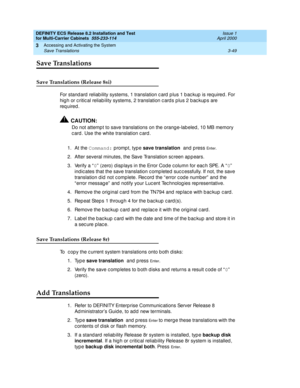 Page 155DEFINITY ECS Release 8.2 Installation and Test
for Multi-Carrier Cabinets  555-233-114  Issue 1
April 2000
Accessing and Activating the System 
3-49 Save Translations 
3
Save Translations
Save Translations (Release 8si)
For stand ard  reliab ility systems, 1 translation c ard  p lus 1 b ac kup  is required . For 
high or c ritic al reliab ility systems, 2 translation c ard s p lus 2 b ac kup s are 
req uired .
!CAUTION:
Do not attemp t to save translations on the orang e-lab eled , 10 MB memory 
c ard ....