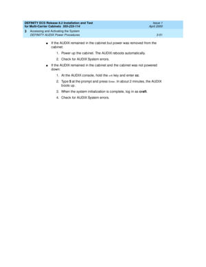 Page 157DEFINITY ECS Release 8.2 Installation and Test
for Multi-Carrier Cabinets  555-233-114  Issue 1
April 2000
Accessing and Activating the System 
3-51 DEFINITY AUDIX Power Procedures 
3
nIf the AUDIX remained in the c ab inet b ut p ower was removed  from the 
c ab inet:
1. Power up  the c ab inet. The AUDIX reb oots automatic ally.
2. Check for AUDIX System errors.
nIf the AUDIX remained in the c ab inet and  the c ab inet was not p owered  
down:
1. At the AUDIX c onsole, hold  the 
crtl key and  enter...