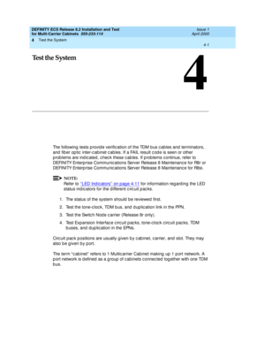 Page 159Test the System 
4-1  
4
DEFINITY ECS Release 8.2 Installation and Test
for Multi-Carrier Cabinets  555-233-114  Issue 1
April 2000
4
Test the System
The following tests p rovid e verific ation of the TDM b us c ables and  terminators, 
and  fib er op tic  inter-c ab inet c ab les. If a FAIL result c od e is seen or other 
p rob lems are ind ic ated , c hec k these c ab les. If p rob lems c ontinue, refer to 
DEFINITY Enterp rise Communic ations Server Release 8 Maintenanc e for R8r or 
DEFINITY Enterp...