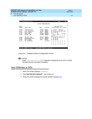 Page 161DEFINITY ECS Release 8.2 Installation and Test
for Multi-Carrier Cabinets  555-233-114  Issue 1
April 2000
Test the System 
4-3 Test TDM Bus in PPN 
4
Screen 4-2. Example System Configuration Screen
NOTE:
Under Assigned Ports
, a “ u”  ind ic ates unassig ned  p orts and  a numb er 
ind ic ates the p ort has b een translated .
Test TDM Bus in PPN
1. Verify the sc reen d isp lays: Command:
2. Type test tdm port-network 1 
and  p ress 
En te r.
3. Verify the sc reen d isp lays the results similar to Sc...