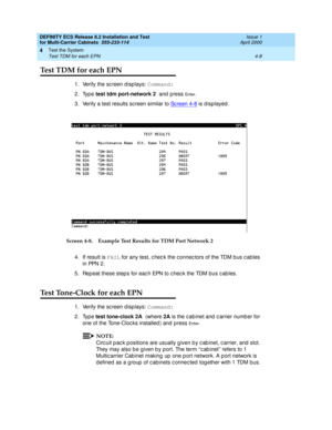 Page 166DEFINITY ECS Release 8.2 Installation and Test
for Multi-Carrier Cabinets  555-233-114  Issue 1
April 2000
Test the System 
4-8 Test TDM for each EPN 
4
Test TDM for each EPN
1. Verify the sc reen d isp lays: Command:
2. Type test tdm port-network 2 
and  p ress 
En te r .
3. Verify a test results sc reen similar to Sc reen 4-8 is d isp layed .
Screen 4-8. Example Test Results for TDM Port Network 2
4. If result is FAIL
 for any test, c hec k the c onnec tors of the TDM b us c ab les 
in  PPN  2 .
5. Rep...