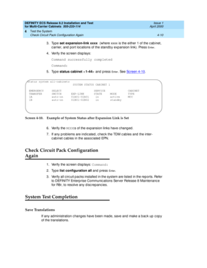 Page 168DEFINITY ECS Release 8.2 Installation and Test
for Multi-Carrier Cabinets  555-233-114  Issue 1
April 2000
Test the System 
4-10 Check Circuit Pack Configuration Again 
4
3. Type set expansion-link xxxx 
(where xxxx 
is the either 1 of the c ab inet, 
c arrier, and  p ort loc ations of the standb y exp ansion link). Press 
En t e r.
4. Verify the sc reen d isp lays:
Command successfully completed
Command:
5. Type status cabinet 
 
and press 
En t e r. See Sc reen 4-10.
Screen 4-10. Example of System...