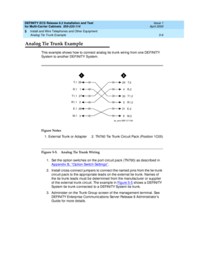 Page 180DEFINITY ECS Release 8.2 Installation and Test
for Multi-Carrier Cabinets  555-233-114  Issue 1
April 2000
Install and Wire Telephones and Other Equipment 
5-6 Analog Tie Trunk Example 
5
Analog Tie Trunk Example
This example shows how to connect analog tie trunk wiring from one DEFINITY 
System to another DEFINITY System.
Figure 5-5. Analog Tie Trunk Wiring
1. Set the option switc hes on the p ort c irc uit p ac k (TN760) as d esc rib ed  in 
Appendix B, ‘‘
Op tion Switc h Setting s’’.
2. Install c...