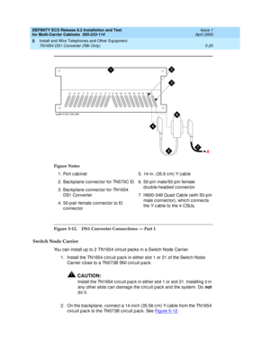 Page 199DEFINITY ECS Release 8.2 Installation and Test
for Multi-Carrier Cabinets  555-233-114  Issue 1
April 2000
Install and Wire Telephones and Other Equipment 
5-25 TN1654 DS1 Converter (R8r Only) 
5
Figure 5-12. DS1 Converter Connections — Part 1
Switch Node Carrier
You can install up to 2 TN1654 circuit packs in a Switch Node Carrier.
1. Install the TN1654 c irc uit p ac k in either slot 1 or 21 of the Switc h Nod e 
Carrier c lose to a TN573B SNI c irc uit pac k.
!CAUTION:
Install the TN1654 c irc uit p...