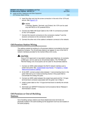 Page 206DEFINITY ECS Release 8.2 Installation and Test
for Multi-Carrier Cabinets  555-233-114  Issue 1
April 2000
Install and Wire Telephones and Other Equipment 
5-32 Off-Premises Station Wiring 
5
5. Insert the other end  into the sc rew-c onnec tion in the end  of the 127A and  
sec ure. See Fig ure 5-15
.
NOTE:
In Norway, Swed en, Denmark, and Finland , the 127A c an b e used  
only with MCCs or DC-p owered  SCCs.
6. Connec t the H600-348 Quad  Cab le to the 4 DB-15 c onnec tors p rovid ed  
on the 127A ad...