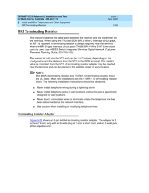 Page 232DEFINITY ECS Release 8.2 Installation and Test
for Multi-Carrier Cabinets  555-233-114  Issue 1
April 2000
Install and Wire Telephones and Other Equipment 
5-58 BRI Terminating Resistor 
5
BRI Terminating Resistor
The resistors balance the cable plant between the receiver and the transmitter on 
the interface. When using the TN2198 ISDN-BRI 2-Wire U Interface circuit pack, 
an NT1 is required. A terminating resistor is always required near the terminal 
when the BRI S-type interface circuit pack (TN556...