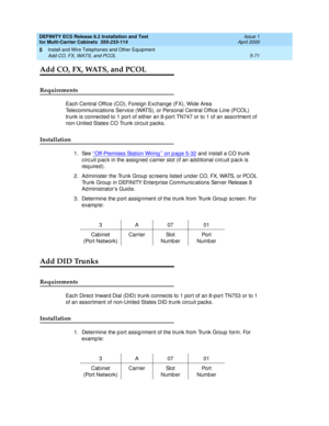 Page 245DEFINITY ECS Release 8.2 Installation and Test
for Multi-Carrier Cabinets  555-233-114  Issue 1
April 2000
Install and Wire Telephones and Other Equipment 
5-71 Add CO, FX, WATS, and PCOL 
5
Add CO, FX, WATS, and PCOL
Requirements
Each Central Office (CO), Foreign Exchange (FX), Wide Area 
Telecommunications Service (WATS), or Personal Central Office Line (PCOL) 
trunk is connected to 1 port of either an 8-port TN747 or to 1 of an assortment of 
non-United States CO Trunk circuit packs. 
Installation
1....