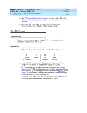 Page 246DEFINITY ECS Release 8.2 Installation and Test
for Multi-Carrier Cabinets  555-233-114  Issue 1
April 2000
Install and Wire Telephones and Other Equipment 
5-72 Add Tie Trunks 
5
2. See‘‘Off-Premises Station Wiring’’ on p age 5-32 and  install a DID trunk 
c irc uit p ac k in assigned  c arrier slot (if an ad d itional c irc uit p ac k is 
req uired ).
3. Ad minister DID Trunk Group  sc reens in DEFINITY Enterp rise 
Communic ations Server Release 8 Ad ministrator’s Guid e.
Add Tie Trunks
Requirements...