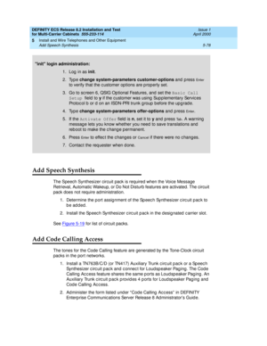 Page 252DEFINITY ECS Release 8.2 Installation and Test
for Multi-Carrier Cabinets  555-233-114  Issue 1
April 2000
Install and Wire Telephones and Other Equipment 
5-78 Add Speech Synthesis 
5
Add Speech Synthesis
The Speech Synthesizer circuit pack is required when the Voice Message 
Retrieval, Automatic Wakeup, or Do Not Disturb features are activated. The circuit 
pack does not require administration.
1. Determine the p ort assig nment of the Sp eec h Synthesizer c irc uit p ac k to 
be added.
2. Install the...