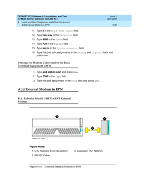 Page 254DEFINITY ECS Release 8.2 Installation and Test
for Multi-Carrier Cabinets  555-233-114  Issue 1
April 2000
Install and Wire Telephones and Other Equipment 
5-80 Add External Modem to EPN 
5
11. Typ e 5
 in the Hold Time (min)
 field .
12. Typ e two-way
 in the Direction
 field .
13. Typ e 9600
 in the Speed
 field.
14. Typ e Full
 in the Duplex
 field .
15. Typ e async
 in the Synchronization
 field .
16. Typ e the p ort p air assig nments in the Analog
 and Digital
 fields and  
p ress 
En t e r....